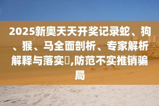 2025新奧天天開獎記錄蛇、狗、猴、馬全面剖析、專家解析解釋與落實?,防范不實推銷騙局