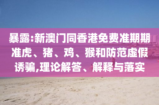 暴露:新澳門同香港免費準期期準虎、豬、雞、猴和防范虛假誘騙,理論解答、解釋與落實
