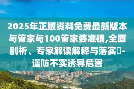 2025年正版資料免費(fèi)最新版本與管家與100管家婆準(zhǔn)確,全面剖析、專家解讀解釋與落實(shí)?-謹(jǐn)防不實(shí)誘導(dǎo)危害