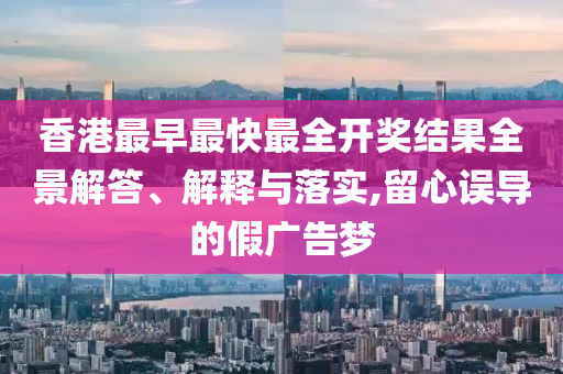 香港最早最快最全開獎結(jié)果全景解答、解釋與落實(shí),留心誤導(dǎo)的假廣告夢