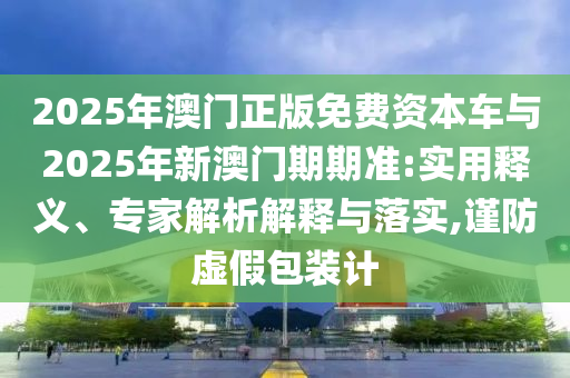 2025年澳門正版免費(fèi)資本車與2025年新澳門期期準(zhǔn):實(shí)用釋義、專家解析解釋與落實(shí),謹(jǐn)防虛假包裝計