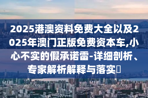 2025港澳資料免費大全以及2025年澳門正版免費資本車,小心不實的假承諾雷-詳細剖析、專家解析解釋與落實?