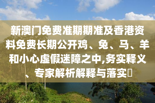 新澳門免費準(zhǔn)期期準(zhǔn)及香港資料免費長期公開雞、兔、馬、羊和小心虛假迷障之中,務(wù)實釋義、專家解析解釋與落實?