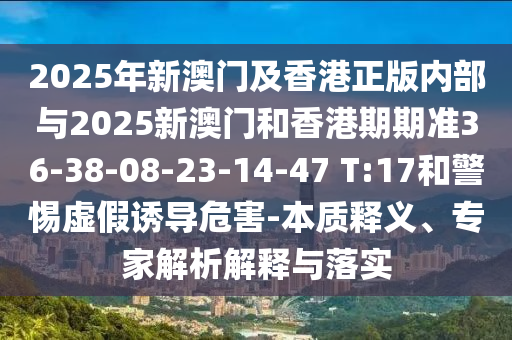 2025年新澳門及香港正版內(nèi)部與2025新澳門和香港期期準(zhǔn)36-38-08-23-14-47 T:17和警惕虛假誘導(dǎo)危害-本質(zhì)釋義、專家解析解釋與落實