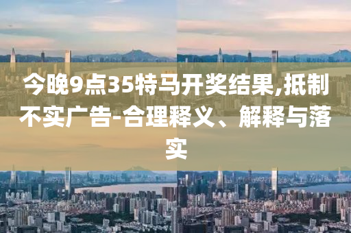 今晚9點35特馬開獎結(jié)果,抵制不實廣告-合理釋義、解釋與落實