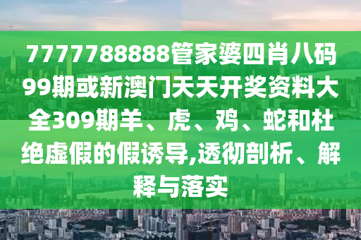 7777788888管家婆四肖八碼99期或新澳門天天開獎資料大全309期羊、虎、雞、蛇和杜絕虛假的假誘導(dǎo),透徹剖析、解釋與落實
