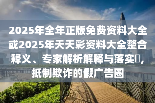 2025年全年正版免費資料大全或2025年天天彩資料大全整合釋義、專家解析解釋與落實?,抵制欺詐的假廣告圈