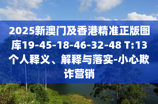 2025新澳門及香港精準正版圖庫19-45-18-46-32-48 T:13個人釋義、解釋與落實-小心欺詐營銷