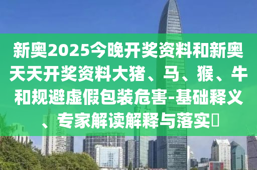 新奧2025今晚開獎資料和新奧天天開獎資料大豬、馬、猴、牛和規(guī)避虛假包裝危害-基礎釋義、專家解讀解釋與落實?