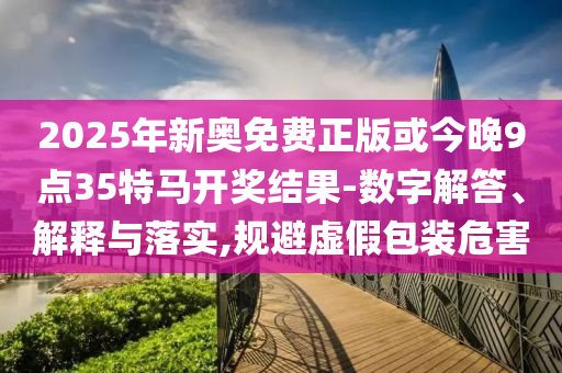 2025年新奧免費(fèi)正版或今晚9點(diǎn)35特馬開獎結(jié)果-數(shù)字解答、解釋與落實(shí),規(guī)避虛假包裝危害