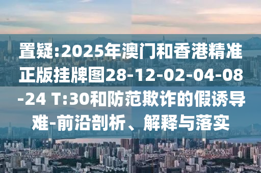 置疑:2025年澳門和香港精準(zhǔn)正版掛牌圖28-12-02-04-08-24 T:30和防范欺詐的假誘導(dǎo)難-前沿剖析、解釋與落實(shí)
