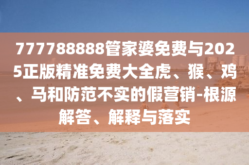 777788888管家婆免費與2025正版精準(zhǔn)免費大全虎、猴、雞、馬和防范不實的假營銷-根源解答、解釋與落實