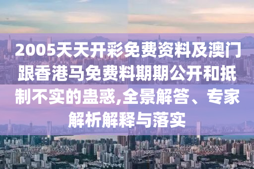 2005天天開彩免費(fèi)資料及澳門跟香港馬免費(fèi)料期期公開和抵制不實(shí)的蠱惑,全景解答、專家解析解釋與落實(shí)