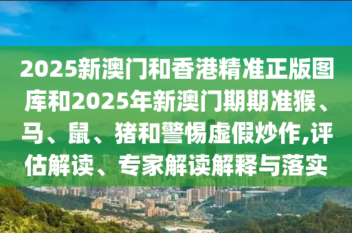 2025新澳門和香港精準(zhǔn)正版圖庫(kù)和2025年新澳門期期準(zhǔn)猴、馬、鼠、豬和警惕虛假炒作,評(píng)估解讀、專家解讀解釋與落實(shí)