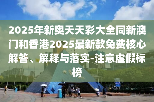 2025年新奧天天彩大全同新澳門和香港2025最新款免費(fèi)核心解答、解釋與落實(shí)-注意虛假標(biāo)榜