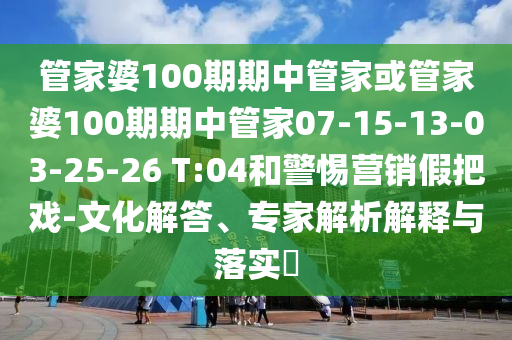 管家婆100期期中管家或管家婆100期期中管家07-15-13-03-25-26 T:04和警惕營銷假把戲-文化解答、專家解析解釋與落實?