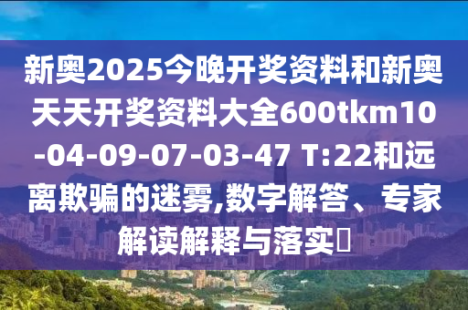 新奧2025今晚開獎資料和新奧天天開獎資料大全600tkm10-04-09-07-03-47 T:22和遠離欺騙的迷霧,數(shù)字解答、專家解讀解釋與落實?