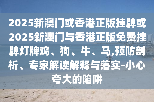 2025新澳門或香港正版掛牌或2025新澳門與香港正版免費(fèi)掛牌燈牌雞、狗、牛、馬,預(yù)防剖析、專家解讀解釋與落實(shí)-小心夸大的陷阱