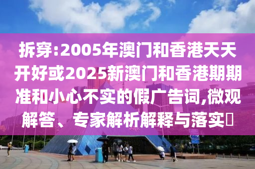 拆穿:2005年澳門和香港天天開好或2025新澳門和香港期期準和小心不實的假廣告詞,微觀解答、專家解析解釋與落實?