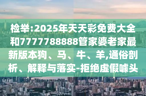 檢舉:2025年天天彩免費大全和7777788888管家婆老家最新版本狗、馬、牛、羊,通俗剖析、解釋與落實-拒絕虛假噱頭