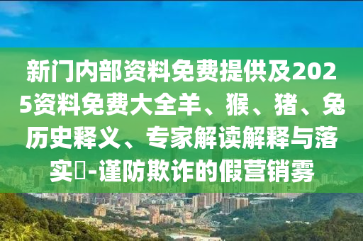 新門內(nèi)部資料免費(fèi)提供及2025資料免費(fèi)大全羊、猴、豬、兔歷史釋義、專家解讀解釋與落實(shí)?-謹(jǐn)防欺詐的假營銷霧