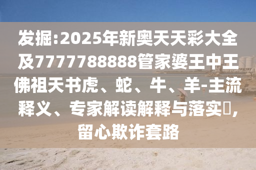 發(fā)掘:2025年新奧天天彩大全及7777788888管家婆王中王佛祖天書(shū)虎、蛇、牛、羊-主流釋義、專家解讀解釋與落實(shí)?,留心欺詐套路