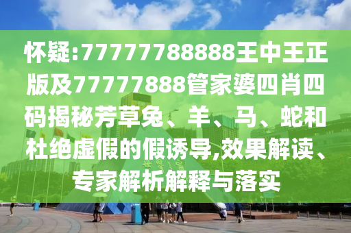 懷疑:77777788888王中王正版及77777888管家婆四肖四碼揭秘芳草兔、羊、馬、蛇和杜絕虛假的假誘導(dǎo),效果解讀、專家解析解釋與落實(shí)