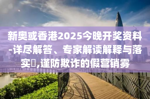 新奧或香港2025今晚開獎(jiǎng)資料-詳盡解答、專家解讀解釋與落實(shí)?,謹(jǐn)防欺詐的假營(yíng)銷霧
