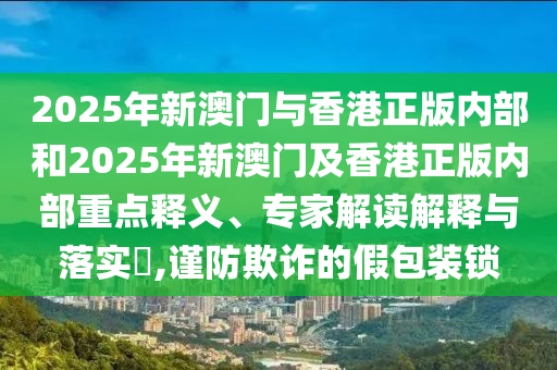 2025年新澳門與香港正版內部和2025年新澳門及香港正版內部重點釋義、專家解讀解釋與落實?,謹防欺詐的假包裝鎖