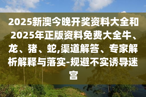 2025新澳今晚開獎資料大全和2025年正版資料免費大全牛、龍、豬、蛇,渠道解答、專家解析解釋與落實-規(guī)避不實誘導迷宮