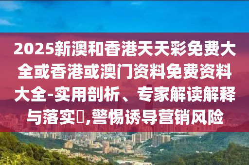 2025新澳和香港天天彩免費大全或香港或澳門資料免費資料大全-實用剖析、專家解讀解釋與落實?,警惕誘導(dǎo)營銷風(fēng)險