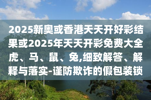2025新奧或香港天天開(kāi)好彩結(jié)果或2025年天天開(kāi)彩免費(fèi)大全虎、馬、鼠、兔,細(xì)致解答、解釋與落實(shí)-謹(jǐn)防欺詐的假包裝鎖
