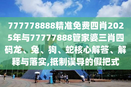 777778888精準免費四肖2025年與77777888管家婆三肖四碼龍、兔、狗、蛇核心解答、解釋與落實,抵制誤導的假把式