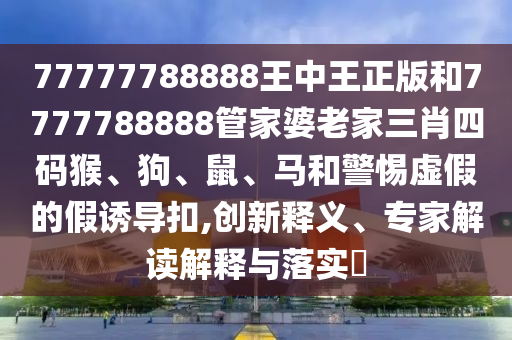 77777788888王中王正版和7777788888管家婆老家三肖四碼猴、狗、鼠、馬和警惕虛假的假誘導扣,創(chuàng)新釋義、專家解讀解釋與落實?