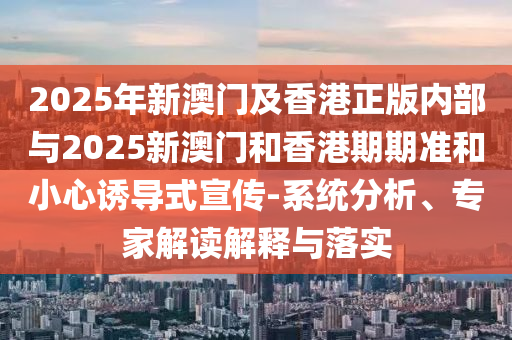 2025年新澳門及香港正版內(nèi)部與2025新澳門和香港期期準(zhǔn)和小心誘導(dǎo)式宣傳-系統(tǒng)分析、專家解讀解釋與落實(shí)