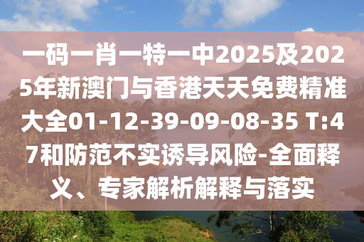 一碼一肖一特一中2025及2025年新澳門與香港天天免費(fèi)精準(zhǔn)大全01-12-39-09-08-35 T:47和防范不實(shí)誘導(dǎo)風(fēng)險(xiǎn)-全面釋義、專家解析解釋與落實(shí)