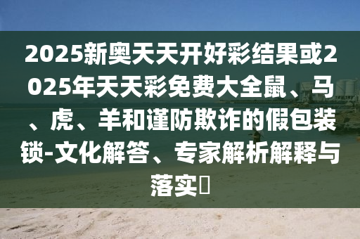 2025新奧天天開好彩結果或2025年天天彩免費大全鼠、馬、虎、羊和謹防欺詐的假包裝鎖-文化解答、專家解析解釋與落實?