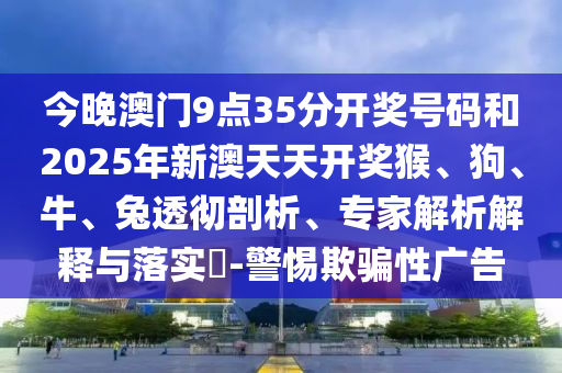 今晚澳門9點35分開獎號碼和2025年新澳天天開獎猴、狗、牛、兔透徹剖析、專家解析解釋與落實?-警惕欺騙性廣告