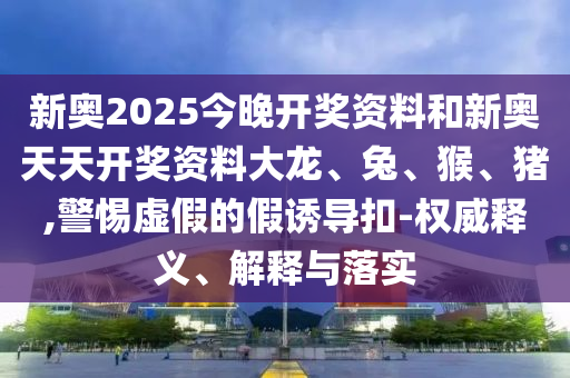 新奧2025今晚開獎(jiǎng)資料和新奧天天開獎(jiǎng)資料大龍、兔、猴、豬,警惕虛假的假誘導(dǎo)扣-權(quán)威釋義、解釋與落實(shí)