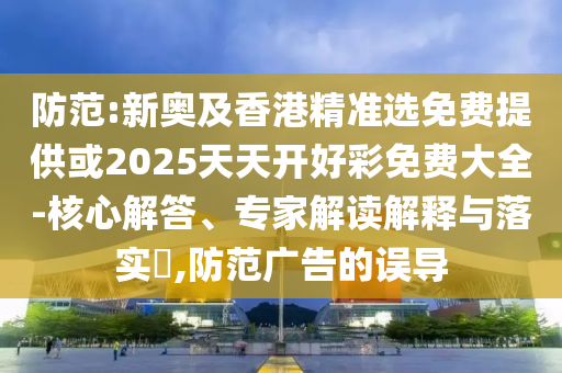 防范:新奧及香港精準(zhǔn)選免費(fèi)提供或2025天天開好彩免費(fèi)大全-核心解答、專家解讀解釋與落實(shí)?,防范廣告的誤導(dǎo)