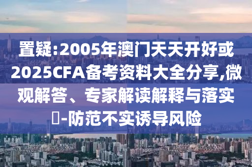 置疑:2005年澳門天天開好或2025CFA備考資料大全分享,微觀解答、專家解讀解釋與落實(shí)?-防范不實(shí)誘導(dǎo)風(fēng)險(xiǎn)