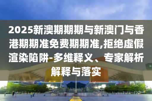 2025新澳期期期與新澳門與香港期期準(zhǔn)免費(fèi)期期準(zhǔn),拒絕虛假渲染陷阱-多維釋義、專家解析解釋與落實(shí)