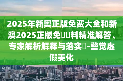 2025年新奧正版免費大全和新澳2025正版免費資料精準解答、專家解析解釋與落實?-警覺虛假美化