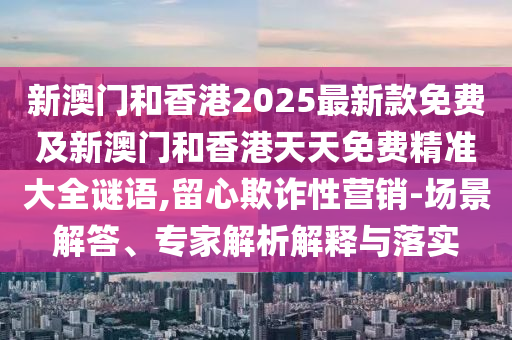 新澳門和香港2025最新款免費(fèi)及新澳門和香港天天免費(fèi)精準(zhǔn)大全謎語,留心欺詐性營銷-場景解答、專家解析解釋與落實(shí)