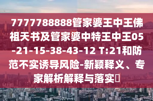 7777788888管家婆王中王佛祖天書及管家婆中特王中王05-21-15-38-43-12 T:21和防范不實(shí)誘導(dǎo)風(fēng)險(xiǎn)-新穎釋義、專家解析解釋與落實(shí)?