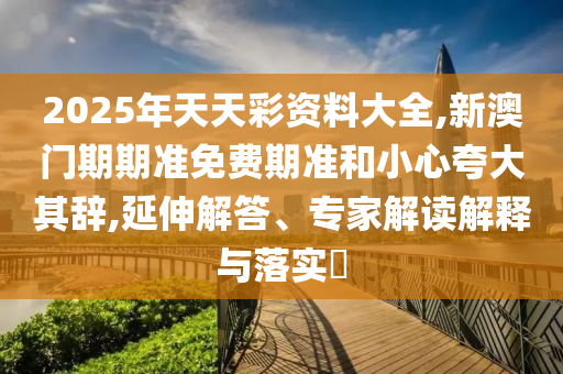 2025年天天彩資料大全,新澳門期期準(zhǔn)免費(fèi)期準(zhǔn)和小心夸大其辭,延伸解答、專家解讀解釋與落實(shí)?