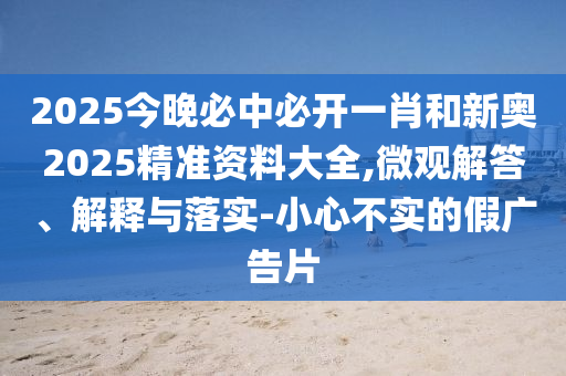 2025今晚必中必開一肖和新奧2025精準資料大全,微觀解答、解釋與落實-小心不實的假廣告片