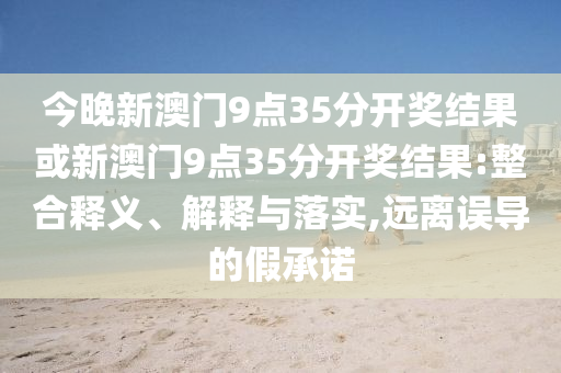 今晚新澳門9點35分開獎結(jié)果或新澳門9點35分開獎結(jié)果:整合釋義、解釋與落實,遠離誤導(dǎo)的假承諾