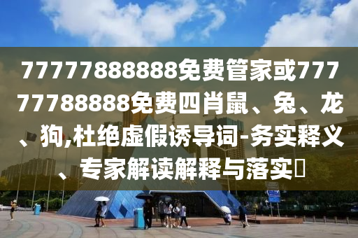 77777888888免費管家或77777788888免費四肖鼠、兔、龍、狗,杜絕虛假誘導(dǎo)詞-務(wù)實釋義、專家解讀解釋與落實?