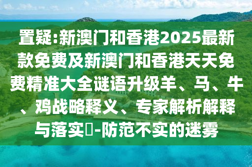 置疑:新澳門和香港2025最新款免費(fèi)及新澳門和香港天天免費(fèi)精準(zhǔn)大全謎語升級羊、馬、牛、雞戰(zhàn)略釋義、專家解析解釋與落實?-防范不實的迷霧